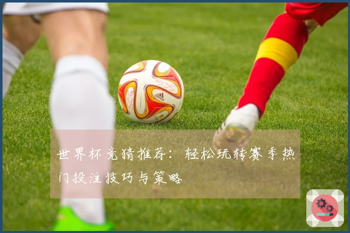 世界杯竞猜推荐：轻松玩转赛季热门投注技巧与策略