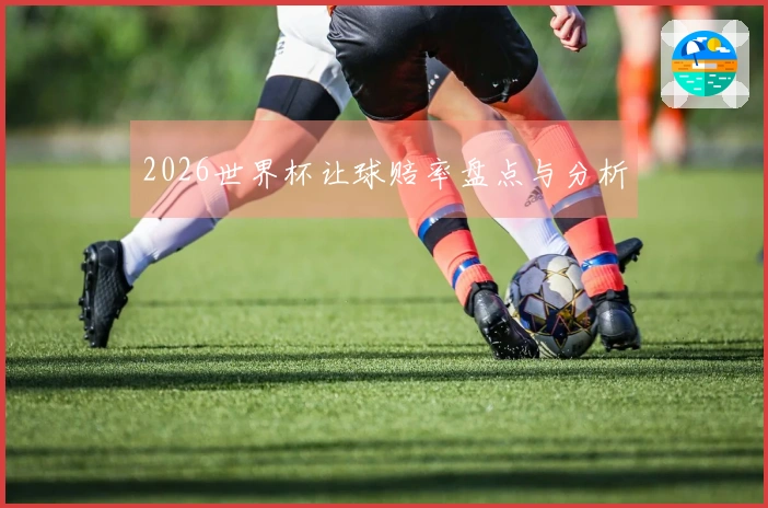 2026世界杯让球赔率盘点与分析